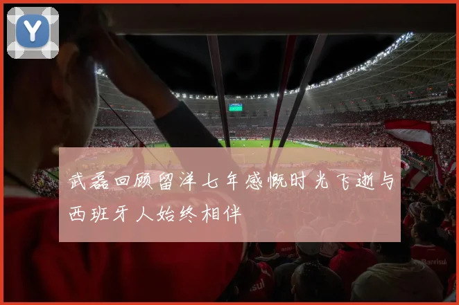 武磊回顾留洋七年感慨时光飞逝与西班牙人始终相伴