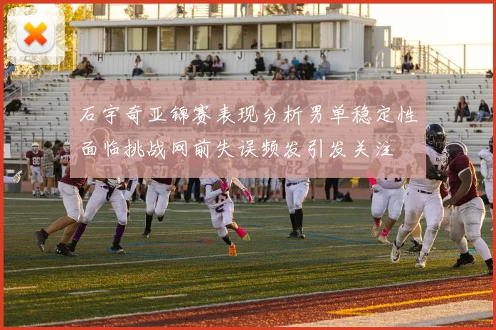 石宇奇亚锦赛表现分析男单稳定性面临挑战网前失误频发引发关注