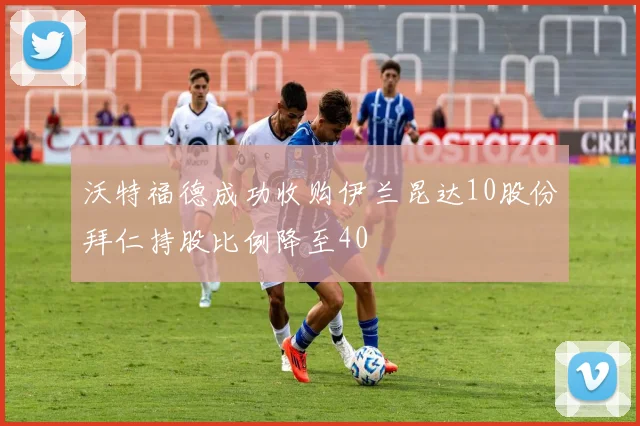 沃特福德成功收购伊兰昆达10股份拜仁持股比例降至40