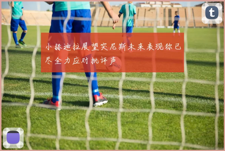 小赫迪拉展望突尼斯未来表现称已尽全力应对批评声