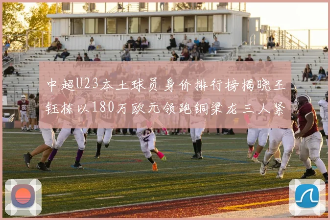 中超U23本土球员身价排行榜揭晓王钰栋以180万欧元领跑铜梁龙三人紧随其后