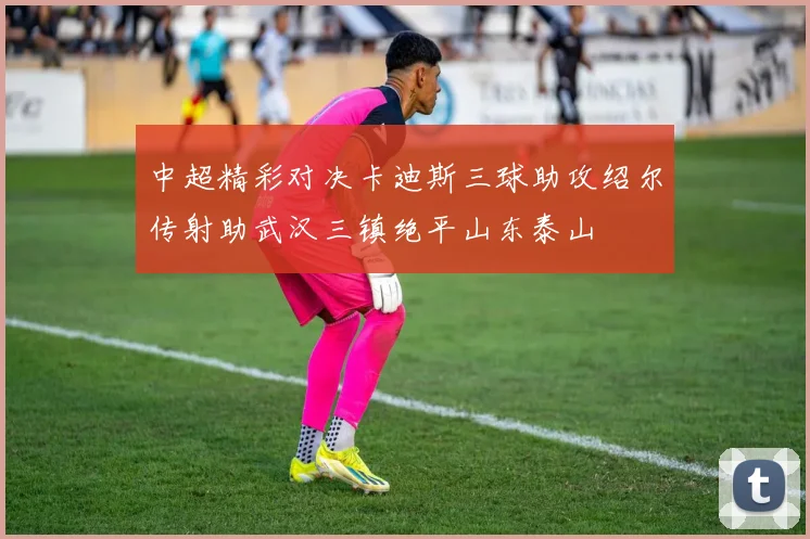 中超精彩对决卡迪斯三球助攻绍尔传射助武汉三镇绝平山东泰山