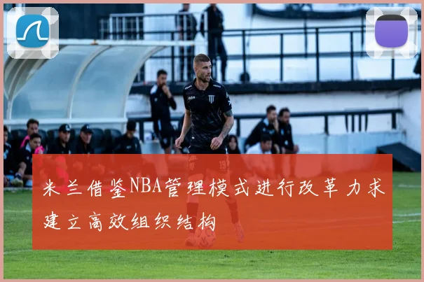 米兰借鉴NBA管理模式进行改革力求建立高效组织结构