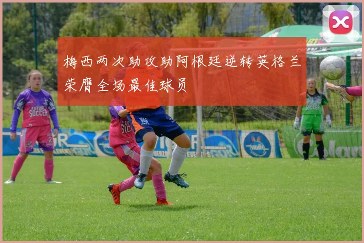 梅西两次助攻助阿根廷逆转英格兰荣膺全场最佳球员