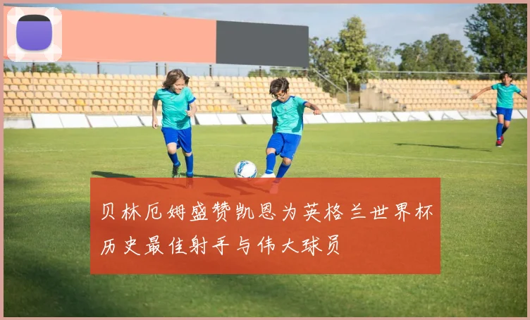贝林厄姆盛赞凯恩为英格兰世界杯历史最佳射手与伟大球员
