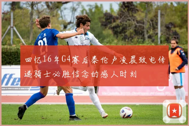 回忆16年G4赛后泰伦卢凌晨致电传递骑士必胜信念的感人时刻