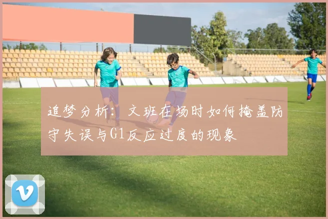 追梦分析：文班在场时如何掩盖防守失误与G1反应过度的现象