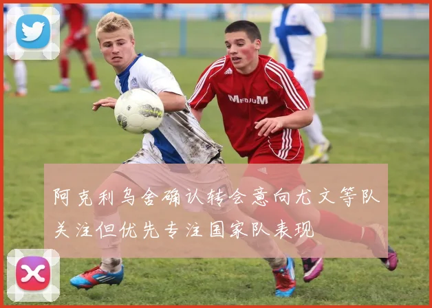 阿克利乌舍确认转会意向尤文等队关注但优先专注国家队表现