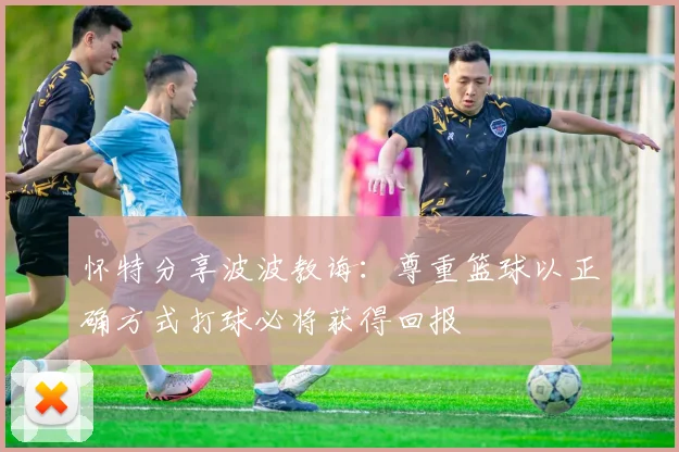怀特分享波波教诲：尊重篮球以正确方式打球必将获得回报