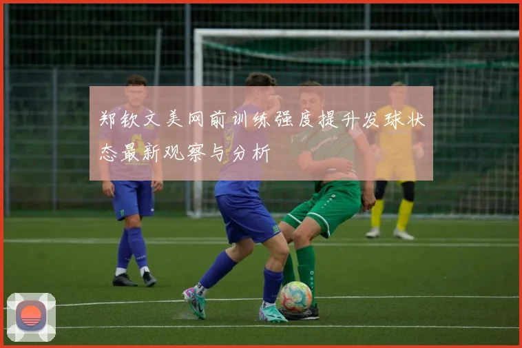 郑钦文美网前训练强度提升发球状态最新观察与分析