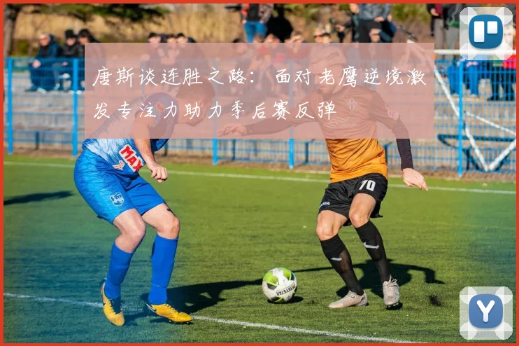 唐斯谈连胜之路:面对老鹰逆境激发专注力助力季后赛反弹