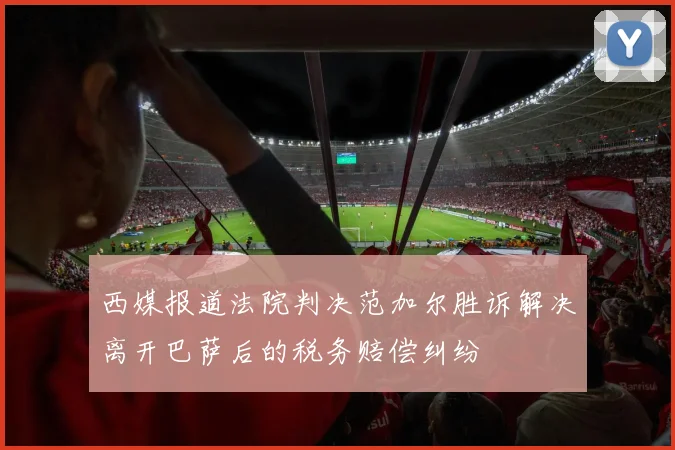 西媒报道法院判决范加尔胜诉解决离开巴萨后的税务赔偿纠纷