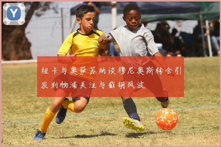 纽卡与奥萨苏纳谈穆尼奥斯转会引发利物浦关注与截胡风波