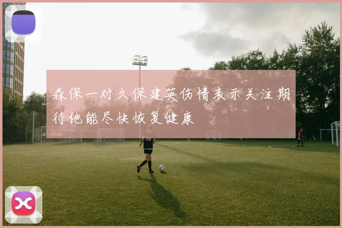 森保一对久保建英伤情表示关注期待他能尽快恢复健康