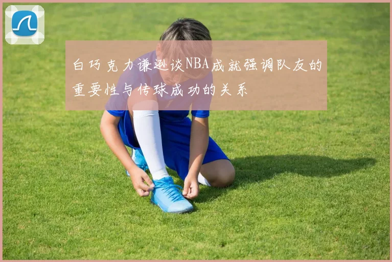 白巧克力谦逊谈NBA成就强调队友的重要性与传球成功的关系