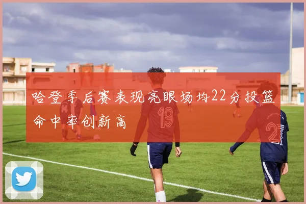 哈登季后赛表现亮眼场均22分投篮命中率创新高