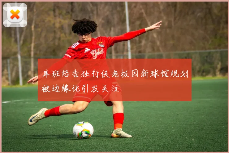库班怒告独行侠老板因新球馆规划被边缘化引发关注