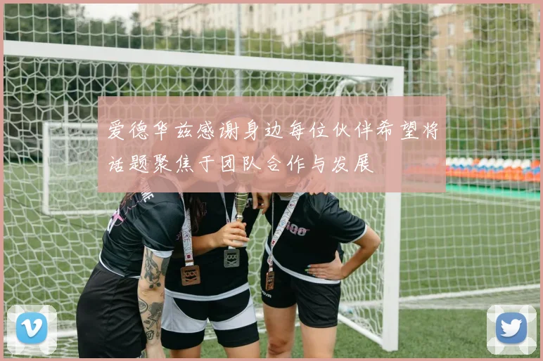 爱德华兹感谢身边每位伙伴希望将话题聚焦于团队合作与发展