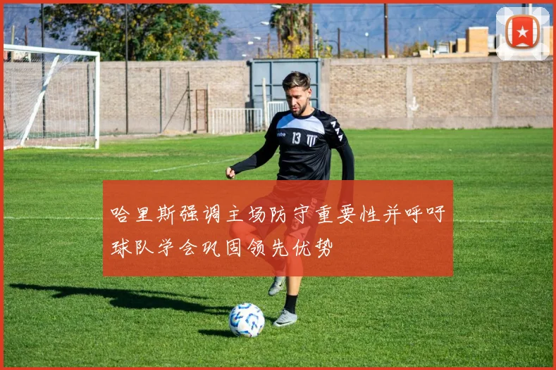 哈里斯强调主场防守重要性并呼吁球队学会巩固领先优势