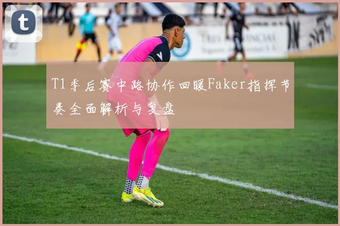 T1季后赛中路协作回暖Faker指挥节奏全面解析与复盘