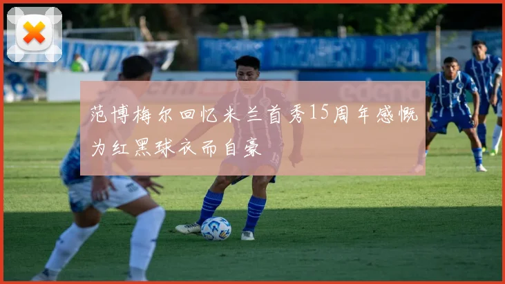 范博梅尔回忆米兰首秀15周年感慨为红黑球衣而自豪