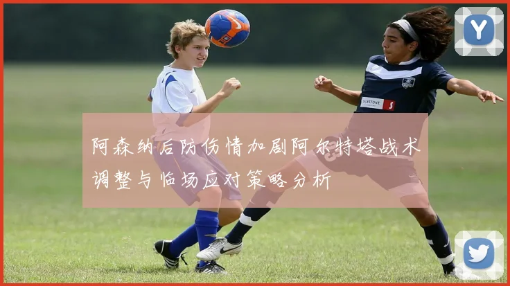 阿森纳后防伤情加剧阿尔特塔战术调整与临场应对策略分析