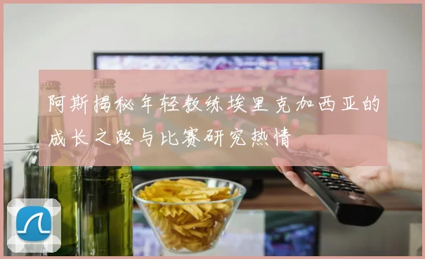阿斯揭秘年轻教练埃里克加西亚的成长之路与比赛研究热情