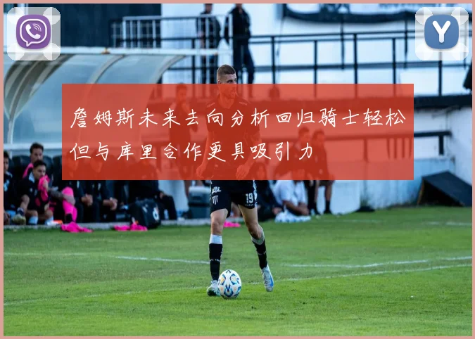 詹姆斯未来去向分析回归骑士轻松但与库里合作更具吸引力