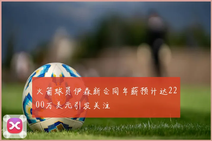 火箭球员伊森新合同年薪预计达2200万美元引发关注